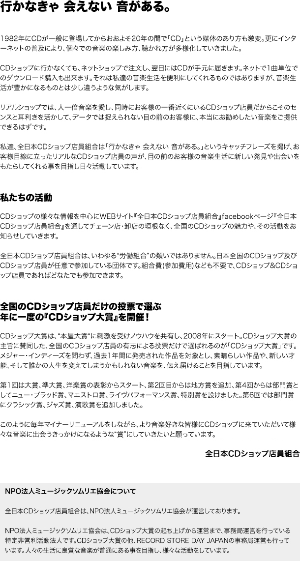 CDショップ店員だからこそ、
店頭から音楽を盛り上げる。
音楽の楽しみ方と聴かれ方が多様化し、この15年の間で「CD」という媒体の在り方も激変。巨大チェーンの合併や、名物店舗の閉鎖など、明るくないニュースも増えてきました。今、いろいろな意味で全国のCDショップが「ヤバい」のです。
それでも、人一倍音楽を愛し、同時にお客様の一番近くにいるCDショップ店員だからできることが、きっとあります。大型プロモーションやヒットチャート、音楽誌とも異なる、CDショップ店員ならではのセンスと目利きを活かして、音楽そのものを盛り上げていくことは、必ずできるはずです。
そんな想いで、CDショップの店頭から音楽業界を盛り上げるべく、そしてまだ見ぬ音楽的才能の数々を発見し応援し続けるべく、全国のCDショップ店員の力を集め始めています。それが「全日本CDショップ店員組合」。

「全日本CDショップ店員組合」
そんなWEBサイトを運営してます。
CDショップ店員ひとりひとりが持つ音楽観を「情報」として発信するために、音楽WEBサイト『全日本CDショップ店員組合』を運営しています。全国のCDショップ店員が、まさに手作り。チェーン店・卸店の垣根なく、全国のCDショップ店員の交流の場としても機能するべく、このWEBサイトを育てていきたいと考えています。

CDショップ店員だけが参加。
年に一度の全国投票で選ぶ、
「CDショップ大賞」を開催しています。
全国のCDショップ店員だけで選ばれる賞、それが「CDショップ大賞」です。今、音楽を取り巻く様々な課題がある中、CDショップの店頭から、もっと音楽を盛り上げていくべく、設立されました。メジャー、インディーズを問わず、過去1年間に発売された作品を対象とし、素晴らしい楽曲と、新しい才能、そして誰かの人生を変えてしまうかもしれない音を見つけ、伝えることを目指しています。―いかなきゃ会えない音がある。知らなきゃいけいない音がある。

WEBサイトも、CDショップ大賞も、ともに運営の中心は、全国のCDショップ店員たちです。そして目的は「CDというパッケージの素晴らしさを再認識し、その輪を広げる」こと。もちろん、一般の音楽好きの皆さんにお楽しみいただけるようなサイトに仕上げていくつもりです。どうぞ皆さん、しばしの間温かい目で見守ってくださいますよう、よろしくお願い申し上げます。

全日本CDショップ店員組合
実行委員一同

