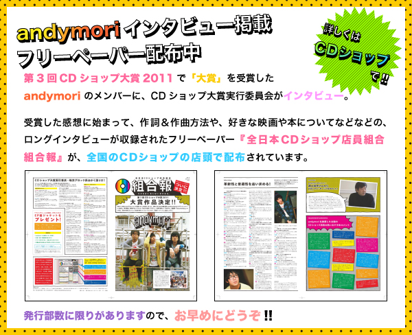 3回CDショップ大賞2011で「大賞」を受賞したandymori のメンバーに、CDショップ大賞実行委員会がインタビュー。受賞した感想に始まって、作詞＆作曲方法や、好きな映画や本についてなどなどの、ロングインタビューが収録されたフリーペーパー『全日本CDショップ店員組合組合報』が全国のCDショップの店頭で配布されています。発行部数に限りがありますので、お早めにどうぞ!!